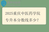 2025重庆中医药学院专升本分数线多少? 2025重庆中医药学院专升本分数线多少?