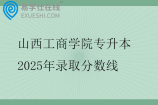 山西工商学院专升本2025年录取分数线 山西工商学院专升本2025年录取分数线