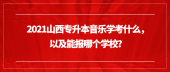 2021山西專升本音樂學考什么，以及能報哪個學校？