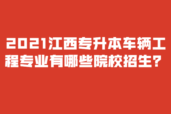 2021江西專升本車輛工程專業(yè)有哪些院校招生？