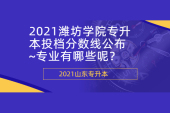 2021潍坊学院专升本投档分数线公布~专业有哪些呢？