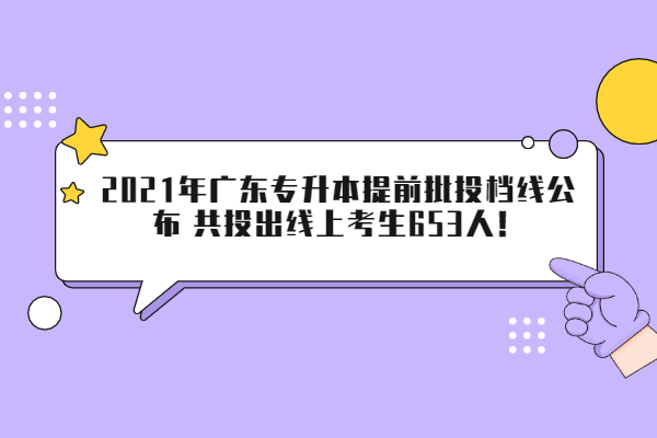 2021年廣東專(zhuān)升本提前批投檔線公布 共投出線上考生653人！