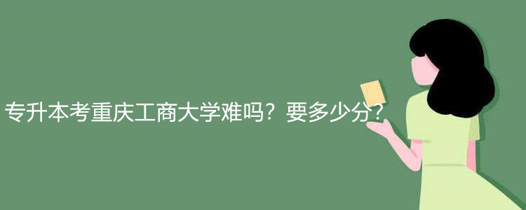 专升本考重庆工商大学难吗？要多少分？