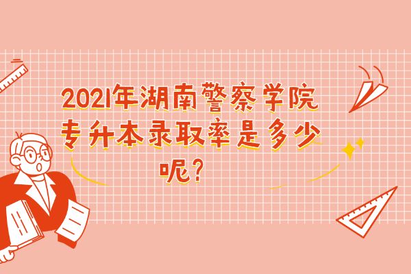 2021年湖南警察学院专升本录取率是多少呢？