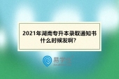 2021年湖南专升本录取通知书什么时候发？预计7月23日-8月10日之间！