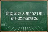 河南师范大学2021年专升本录取情况_普通考生分数线为199