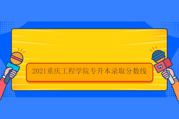 2021重庆工程学院专升本录取分数线
