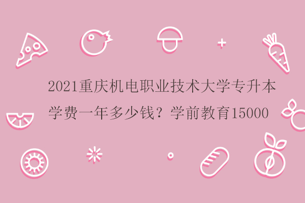 2021重庆机电职业技术大学专升本学费一年多少钱？学前教育15000