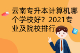 云南专升本计算机哪个学校好？2021专业及院校排行