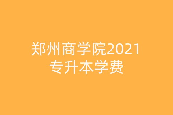 郑州商学院2021专升本学费