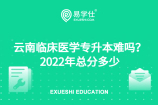 云南临床医学专升本难吗？2022年总分多少