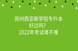 郑州西亚斯学院专升本好过吗？2022年考试难不难