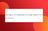2021湖北专升本临床医学可以报考哪些大学？总分多少？