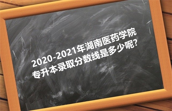 2020-2021年湖南医药学院专升本录取分数线是多少呢？