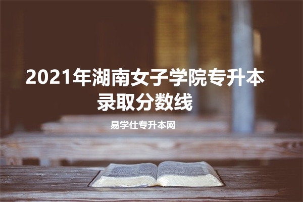 2021年湖南女子学院专升本录取分数线 
