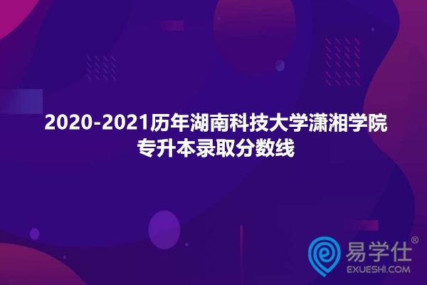 2020-2021历年湖南科技大学潇湘学院专升本分数线汇总！
