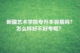 新疆艺术学院专升本容易吗？怎么样好不好考呢？