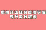 郑州升达经贸管理学院专升本分数线_近3年录取情况