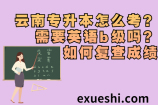 云南专升本怎么考？需要英语b级吗？如何复查成绩