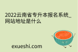 2022云南省专升本报名系统_网站地址是什么