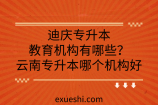 迪庆专升本教育机构有哪些？云南专升本哪个机构好