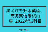 黑龙江专升本英语、商务英语考试内容_2022考试科目