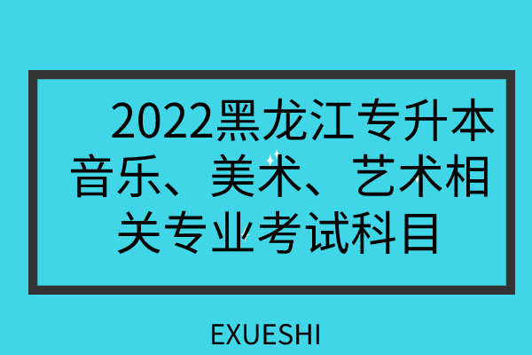 　2022黑龙江专升本音乐、美术、艺术考试科目