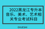 2022黑龙江专升本音乐、美术、艺术相关专业考试科目