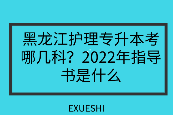 黑龙江护理专升本考哪几科？2022年指导书是什么