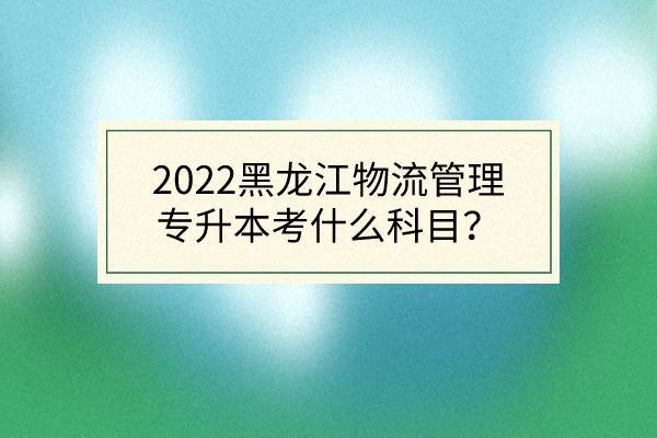 2022黑龙江物流管理专升本考什么科目？