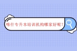 喀什专升本培训机构哪家好？要不要报考辅导班呢？
