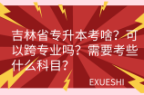 吉林省专升本考啥？可以跨专业吗？需要考些什么科目