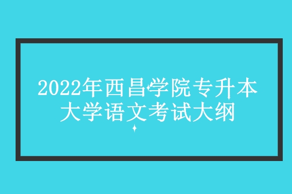 2022年西昌学院专升本大学语文考试大纲公布 延用旧版无变化！