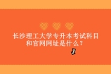 长沙理工大学专升本考试科目和官网网址是什么？