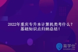 2022年重庆专升本计算机类考什么？基础知识点归纳总结！