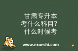 甘肃专升本考什么科目？什么时候考