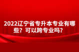 2022辽宁省专升本专业有哪些？可以跨专业吗？
