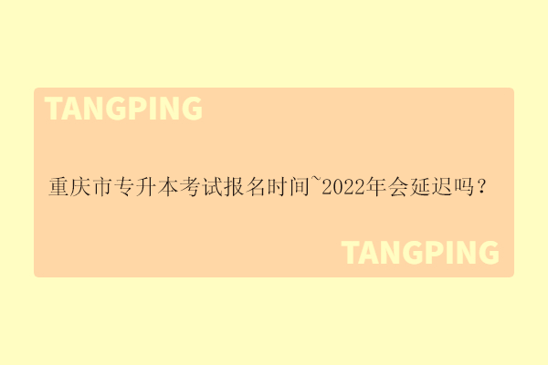 重庆市专升本考试报名时间~2022年会延迟吗？