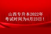 山西专升本2022年考试时间提前 具体时间为4月23日！