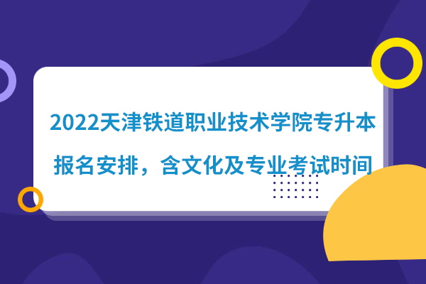 2022天津铁道职业技术学院专升本报名安排，含文化及专业考试时间