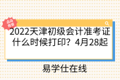 2022天津初级会计准考证什么时候打印？4月28起