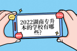湖南专升本的学校有哪些?2019-2022年可以报考哪些大学？
