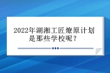 2022年湖湘工匠燎原计划是那些学校呢？5所公办大学！