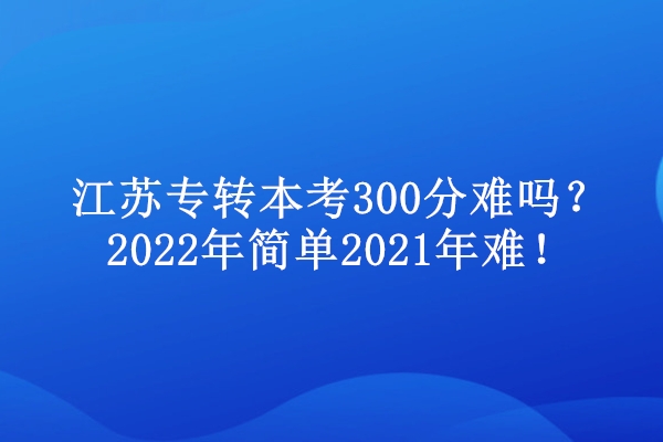 江苏专转本考300分难吗？2022年简单2021年难！