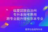 临夏回族自治州专升本报考费用_跨专业能升哪些非本专业