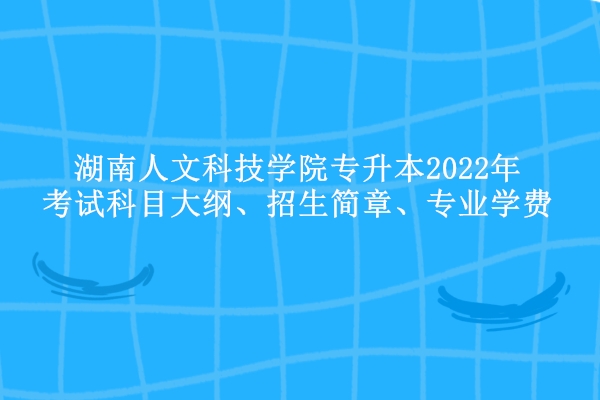 湖南人文科技学院专升本2022年考试科目大纲、招生简章、专业学费