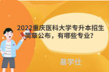 2022重庆医科大学专升本招生简章公布，有哪些专业？