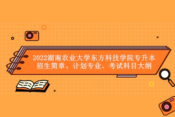 2022湖南农业大学东方科技学院专升本招生简章、计划专业、考试科目大纲