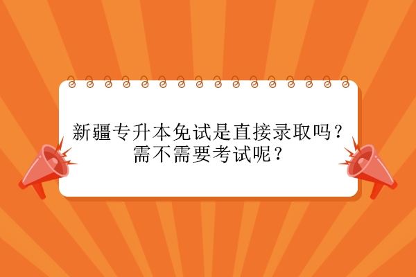 新疆专升本免试是直接录取吗？需不需要考试呢？