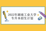 2022年湖南工业大学专升本招生计划 招生人数达到85人！